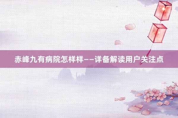 赤峰九有病院怎样样——详备解读用户关注点